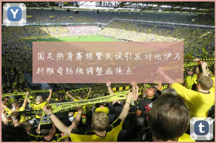 国足热身赛频繁失误引发讨论伊万科维奇防线调整成焦点